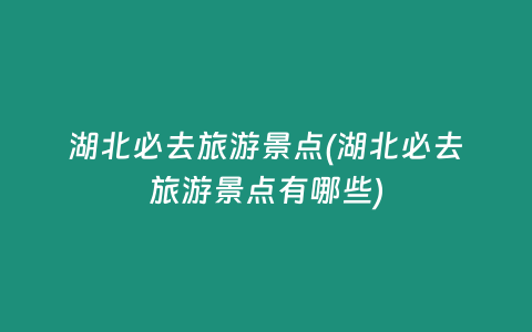 湖北必去旅游景点(湖北必去旅游景点有哪些)