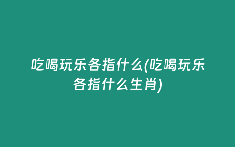 吃喝玩乐各指什么(吃喝玩乐各指什么生肖)
