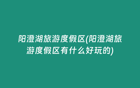 阳澄湖旅游度假区(阳澄湖旅游度假区有什么好玩的)