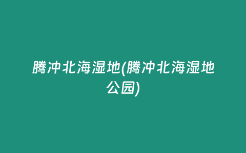 腾冲北海湿地(腾冲北海湿地公园)