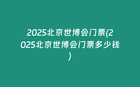 2025北京世博会门票(2025北京世博会门票多少钱)