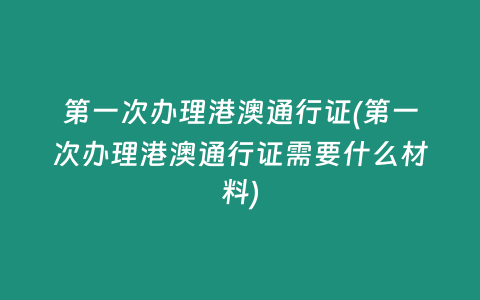 第一次办理港澳通行证(第一次办理港澳通行证需要什么材料)