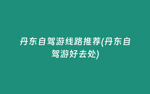 丹东自驾游线路推荐(丹东自驾游好去处)