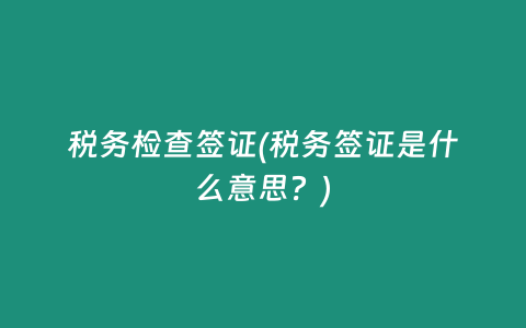 税务检查签证(税务签证是什么意思？)