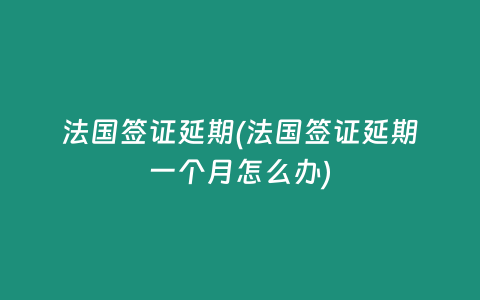 法国签证延期(法国签证延期一个月怎么办)